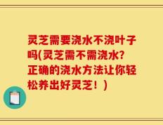 灵芝需要浇水不浇叶子吗(灵芝需不需浇水？正确的浇水方法让你轻松养出好灵芝！)