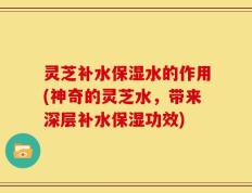 灵芝补水保湿水的作用(神奇的灵芝水，带来深层补水保湿功效)