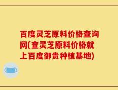 百度灵芝原料价格查询网(查灵芝原料价格就上百度御贵种植基地)