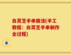 白灵芝手串做法(手工教程：白灵芝手串制作全过程)