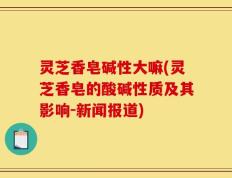 灵芝香皂碱性大嘛(灵芝香皂的酸碱性质及其影响-新闻报道)