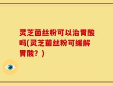 灵芝菌丝粉可以治胃酸吗(灵芝菌丝粉可缓解胃酸？)