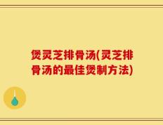 煲灵芝排骨汤(灵芝排骨汤的最佳煲制方法)