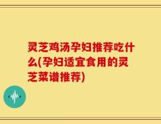 灵芝鸡汤孕妇推荐吃什么(孕妇适宜食用的灵芝菜谱推荐)