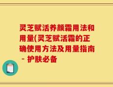 灵芝赋活养颜霜用法和用量(灵芝赋活霜的正确使用方法及用量指南 - 护肤必备