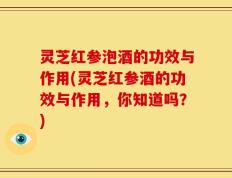 灵芝红参泡酒的功效与作用(灵芝红参酒的功效与作用，你知道吗？)