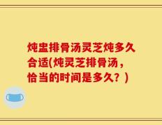 炖盅排骨汤灵芝炖多久合适(炖灵芝排骨汤，恰当的时间是多久？)