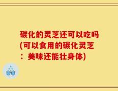 碳化的灵芝还可以吃吗(可以食用的碳化灵芝：美味还能壮身体)