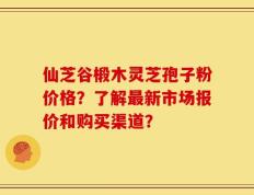 仙芝谷椴木灵芝孢子粉价格？了解最新市场报价和购买渠道？