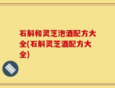 石斛和灵芝泡酒配方大全(石斛灵芝酒配方大全)