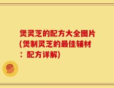 煲灵芝的配方大全图片(煲制灵芝的最佳辅材：配方详解)