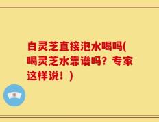 白灵芝直接泡水喝吗(喝灵芝水靠谱吗？专家这样说！)