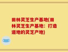 田林灵芝生产基地(田林灵芝生产基地：打造道地的灵芝产地)