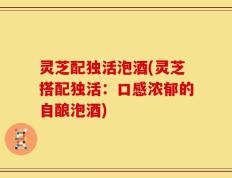 灵芝配独活泡酒(灵芝搭配独活：口感浓郁的自酿泡酒)