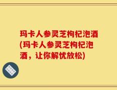 玛卡人参灵芝枸杞泡酒(玛卡人参灵芝枸杞泡酒，让你解忧放松)