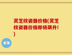 灵芝纹瓷器价格(灵芝纹瓷器价格即将飙升!)