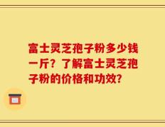 富士灵芝孢子粉多少钱一斤？了解富士灵芝孢子粉的价格和功效？
