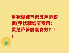 甲状腺结节灵芝芦笋胶囊(甲状腺结节专用：灵芝芦笋胶囊有效？！)