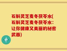 石斛灵芝麦冬茯苓水(石斛灵芝麦冬茯苓水：让你健康又美丽的秘密武器)