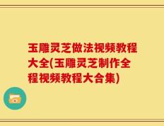 玉雕灵芝做法视频教程大全(玉雕灵芝制作全程视频教程大合集)