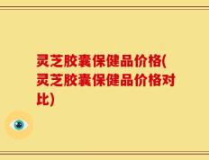 灵芝胶囊保健品价格(灵芝胶囊保健品价格对比)