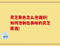 灵芝黑色怎么泡酒好(如何泡制出美味的灵芝黑酒)