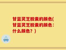 甘蓝灵芝胶囊的颜色(甘蓝灵芝胶囊的颜色：什么颜色？)