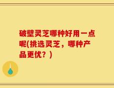 破壁灵芝哪种好用一点呢(挑选灵芝，哪种产品更优？)