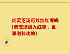 炖灵芝汤可以加红枣吗(灵芝汤加入红枣，更添滋补功效)