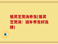 祖灵芝煲汤养生(祖灵芝煲汤：滋补养生好选择)