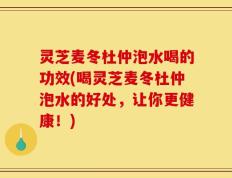 灵芝麦冬杜仲泡水喝的功效(喝灵芝麦冬杜仲泡水的好处，让你更健康！)