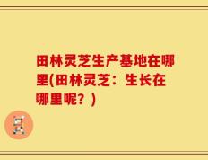 田林灵芝生产基地在哪里(田林灵芝：生长在哪里呢？)