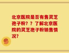 北京医院是否有售灵芝孢子粉？？了解北京医院的灵芝孢子粉销售情况？