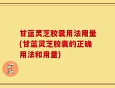 甘蓝灵芝胶囊用法用量(甘蓝灵芝胶囊的正确用法和用量)