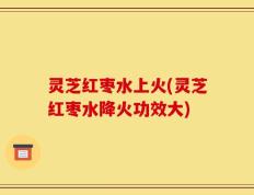 灵芝红枣水上火(灵芝红枣水降火功效大)