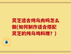 灵芝适合炖乌肉吗怎么做(如何制作适合搭配灵芝的炖乌鸡料理？)