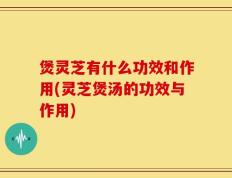 煲灵芝有什么功效和作用(灵芝煲汤的功效与作用)