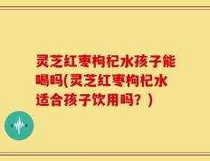 灵芝红枣枸杞水孩子能喝吗(灵芝红枣枸杞水适合孩子饮用吗？)