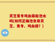 灵芝麦冬鸡血藤能泡水吗(如何正确泡食用灵芝、麦冬、鸡血藤？)