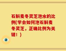 石斛麦冬灵芝泡水的比例(学会如何泡石斛麦冬灵芝，正确比例为关键！)