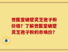 世医堂破壁灵芝孢子粉价格？了解世医堂破壁灵芝孢子粉的市场价？