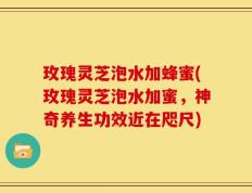 玫瑰灵芝泡水加蜂蜜(玫瑰灵芝泡水加蜜，神奇养生功效近在咫尺)