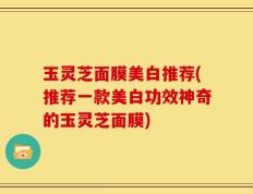玉灵芝面膜美白推荐(推荐一款美白功效神奇的玉灵芝面膜)