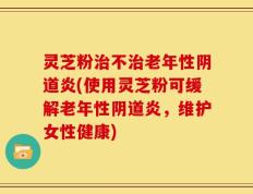 灵芝粉治不治老年性阴道炎(使用灵芝粉可缓解老年性阴道炎，维护女性健康)