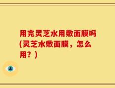 用完灵芝水用敷面膜吗(灵芝水敷面膜，怎么用？)