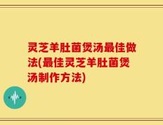 灵芝羊肚菌煲汤最佳做法(最佳灵芝羊肚菌煲汤制作方法)