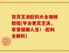 煲灵芝汤配料大全视频教程(学会煮灵芝汤，享受健康人生！-配料全解析)
