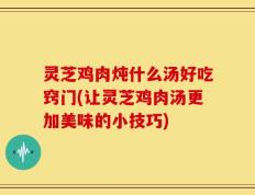 灵芝鸡肉炖什么汤好吃窍门(让灵芝鸡肉汤更加美味的小技巧)