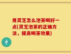 用灵芝怎么泡茶喝好一点(灵芝泡茶的正确方法，提高喝茶效果)