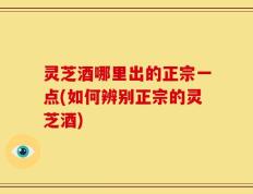 灵芝酒哪里出的正宗一点(如何辨别正宗的灵芝酒)